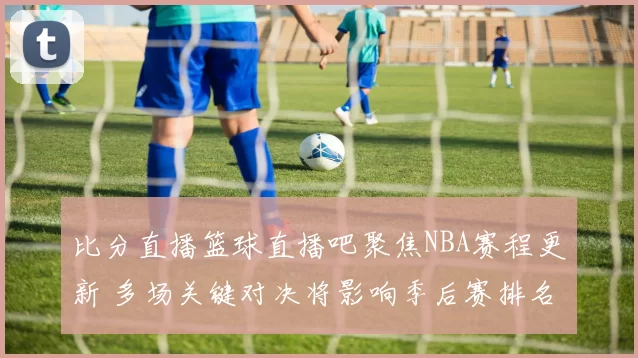 比分直播篮球直播吧聚焦NBA赛程更新 多场关键对决将影响季后赛排名