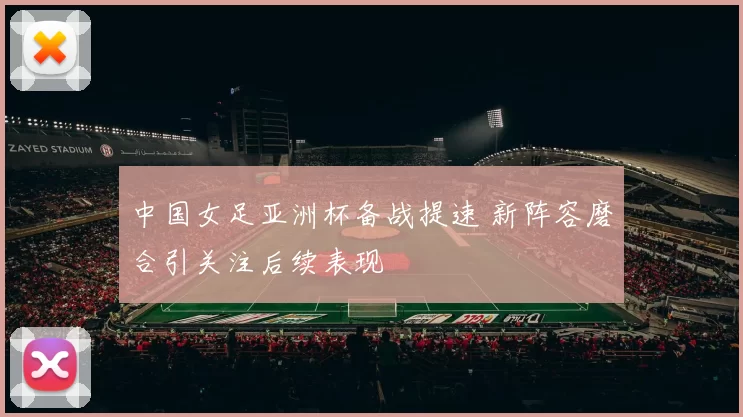 中国女足亚洲杯备战提速 新阵容磨合引关注后续表现