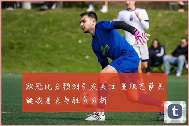 欧冠比分预测引发关注 曼联巴萨关键战看点与胜负分析