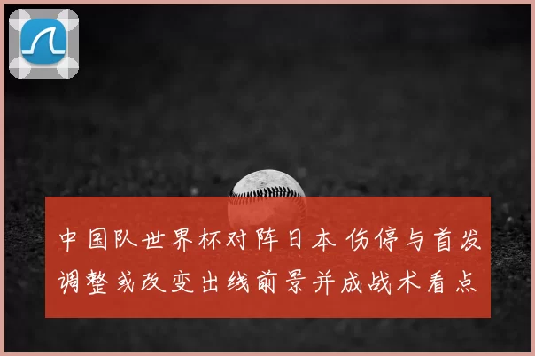 中国队世界杯对阵日本 伤停与首发调整或改变出线前景并成战术看点