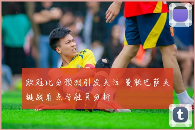 欧冠比分预测引发关注 曼联巴萨关键战看点与胜负分析