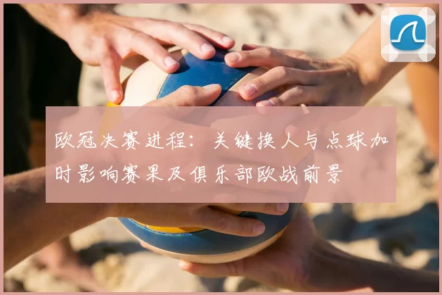 欧冠决赛进程：关键换人与点球加时影响赛果及俱乐部欧战前景