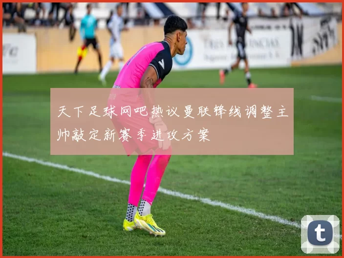 天下足球网吧热议曼联锋线调整主帅敲定新赛季进攻方案