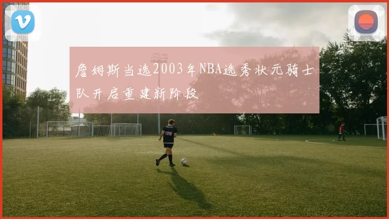 詹姆斯当选2003年NBA选秀状元骑士队开启重建新阶段