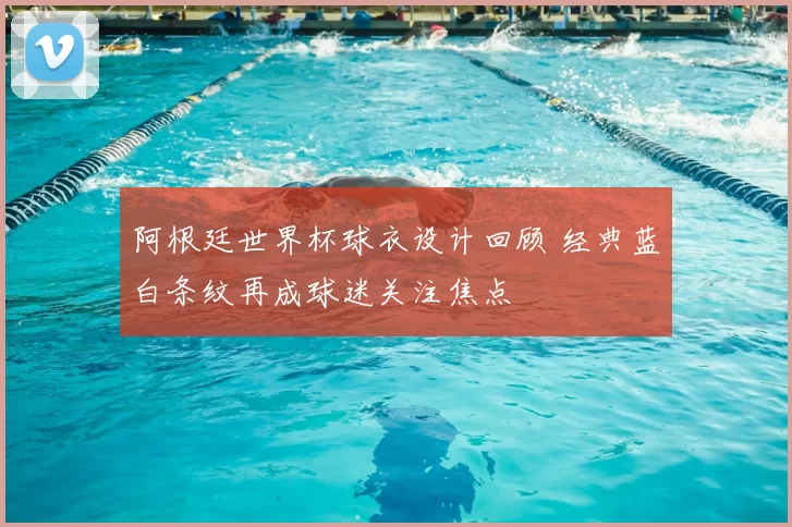 阿根廷世界杯球衣设计回顾 经典蓝白条纹再成球迷关注焦点