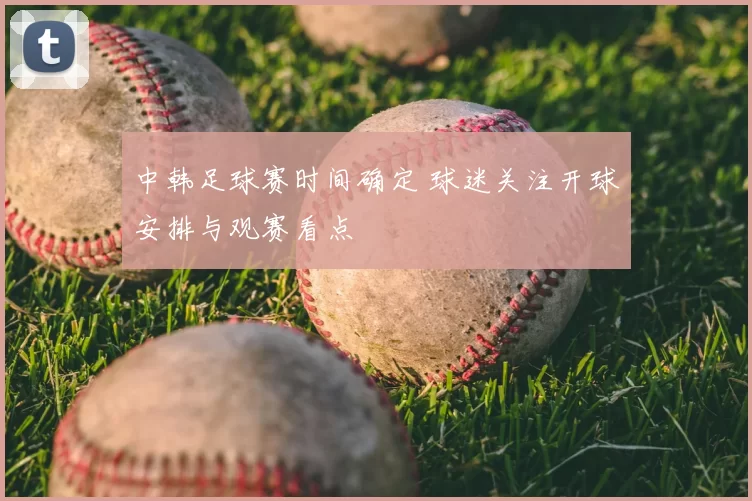 中韩足球赛时间确定 球迷关注开球安排与观赛看点