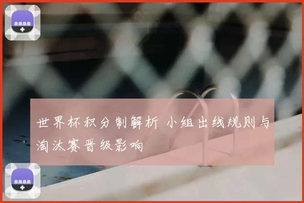 世界杯积分制解析 小组出线规则与淘汰赛晋级影响