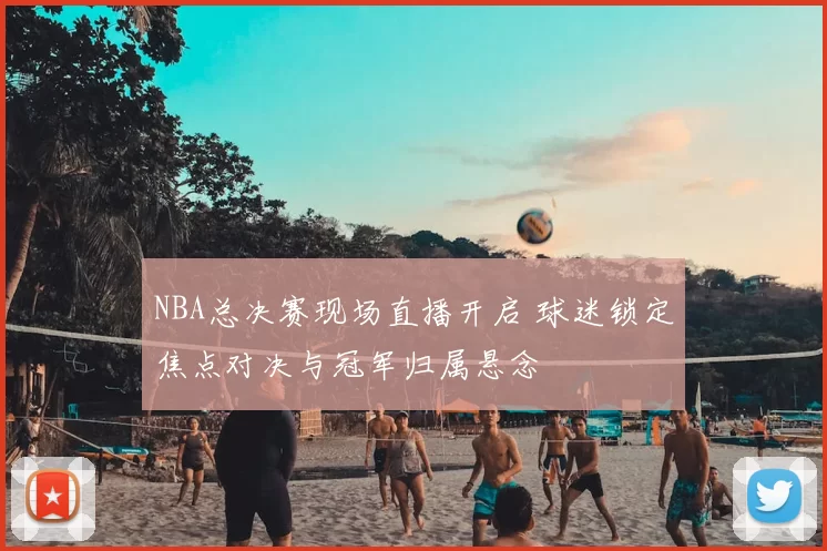 NBA总决赛现场直播开启 球迷锁定焦点对决与冠军归属悬念