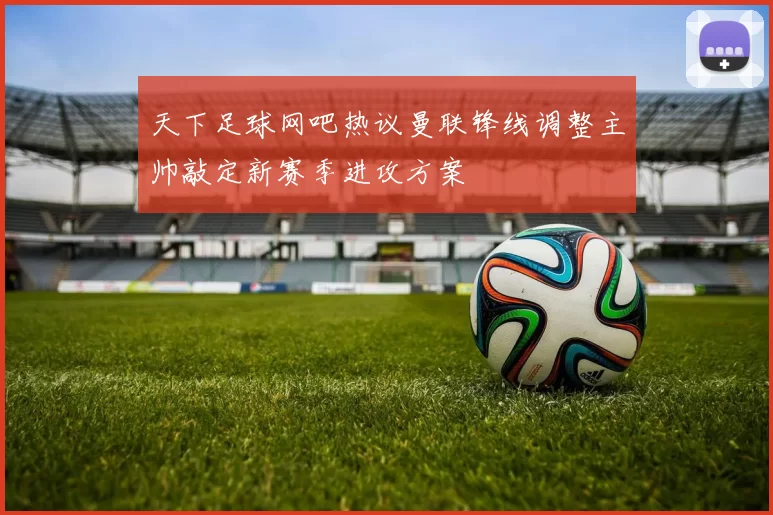 天下足球网吧热议曼联锋线调整主帅敲定新赛季进攻方案