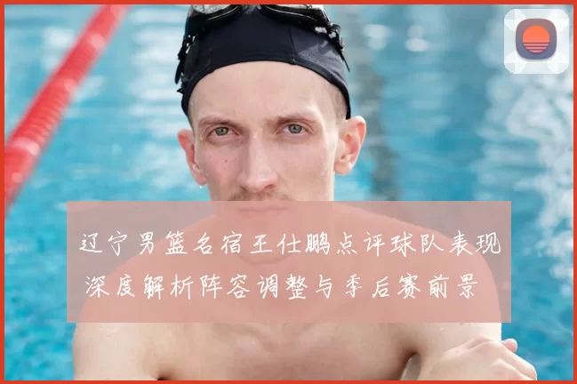 辽宁男篮名宿王仕鹏点评球队表现 深度解析阵容调整与季后赛前景
