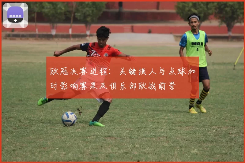 欧冠决赛进程：关键换人与点球加时影响赛果及俱乐部欧战前景
