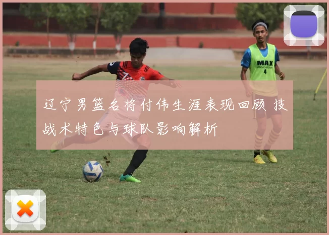辽宁男篮名将付伟生涯表现回顾 技战术特色与球队影响解析