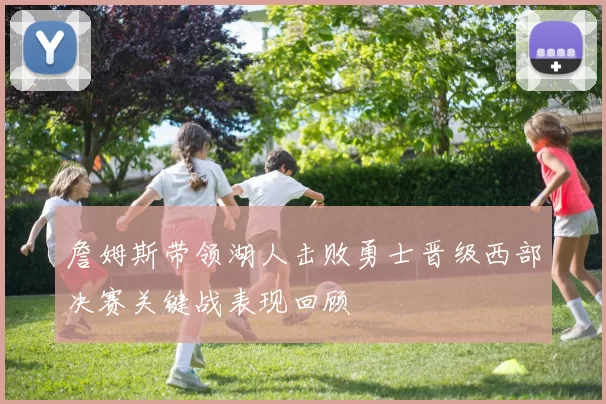 詹姆斯带领湖人击败勇士晋级西部决赛关键战表现回顾