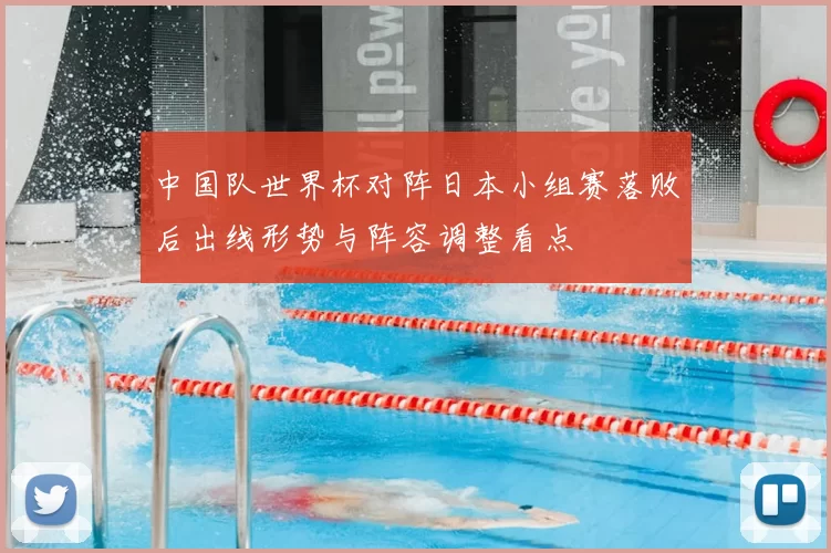 中国队世界杯对阵日本小组赛落败后出线形势与阵容调整看点