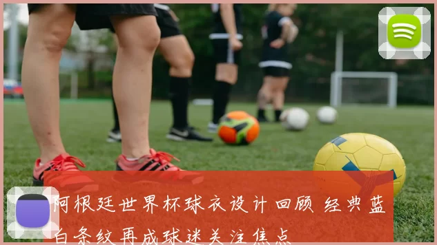 阿根廷世界杯球衣设计回顾 经典蓝白条纹再成球迷关注焦点
