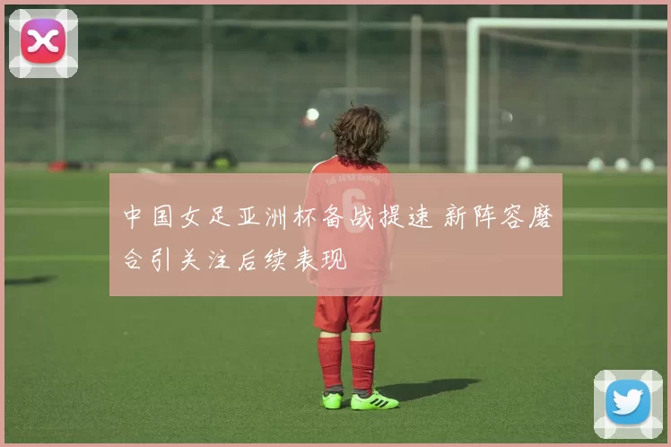中国女足亚洲杯备战提速 新阵容磨合引关注后续表现