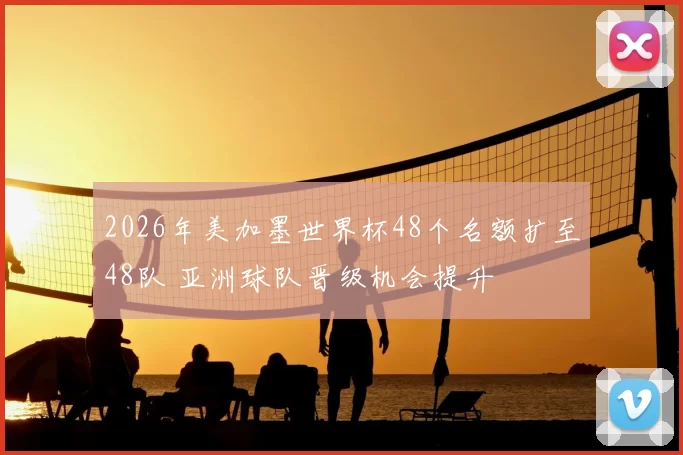 2026年美加墨世界杯48个名额扩至48队 亚洲球队晋级机会提升