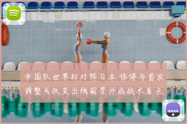 中国队世界杯对阵日本 伤停与首发调整或改变出线前景并成战术看点