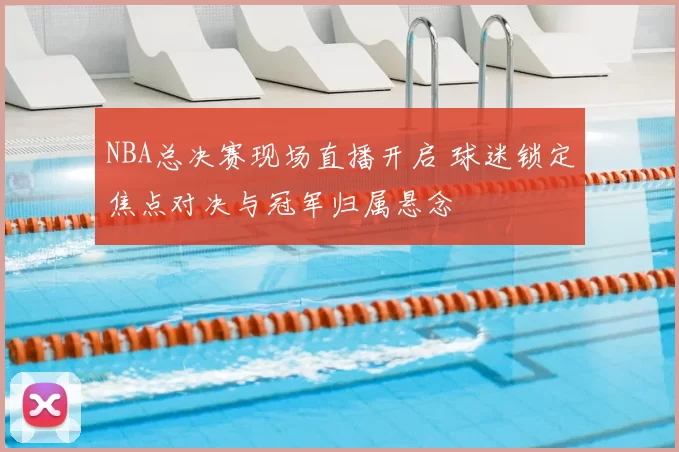 NBA总决赛现场直播开启 球迷锁定焦点对决与冠军归属悬念