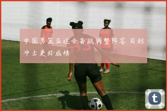 中国男篮亚运会备战调整阵容 目标冲击更好成绩