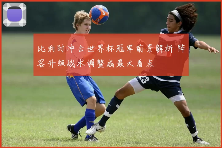 比利时冲击世界杯冠军前景解析 阵容升级战术调整成最大看点