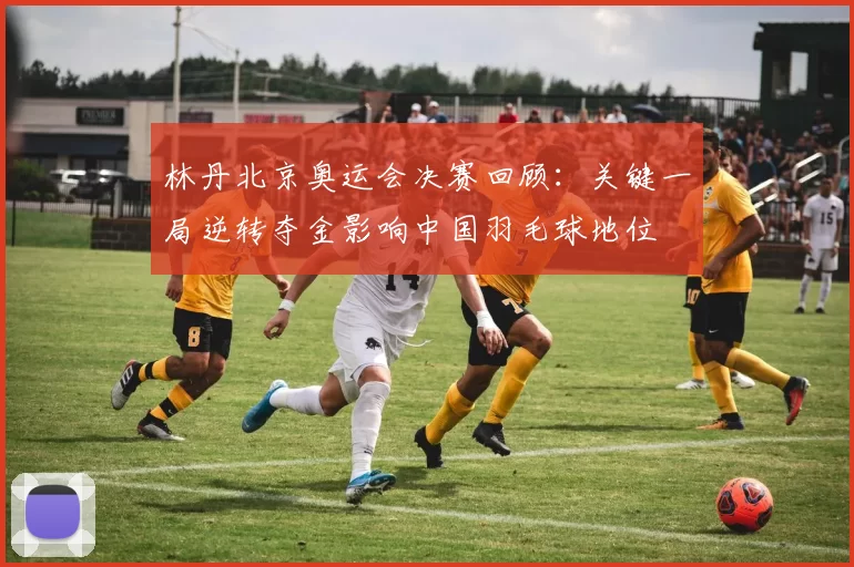 林丹北京奥运会决赛回顾：关键一局逆转夺金影响中国羽毛球地位