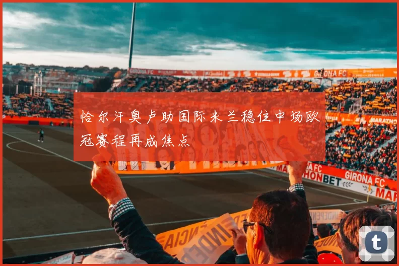 恰尔汗奥卢助国际米兰稳住中场欧冠赛程再成焦点