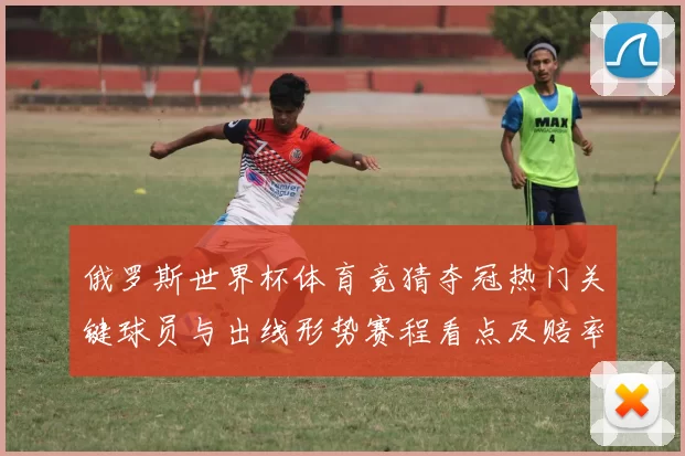 俄罗斯世界杯体育竟猜夺冠热门关键球员与出线形势赛程看点及赔率前瞻