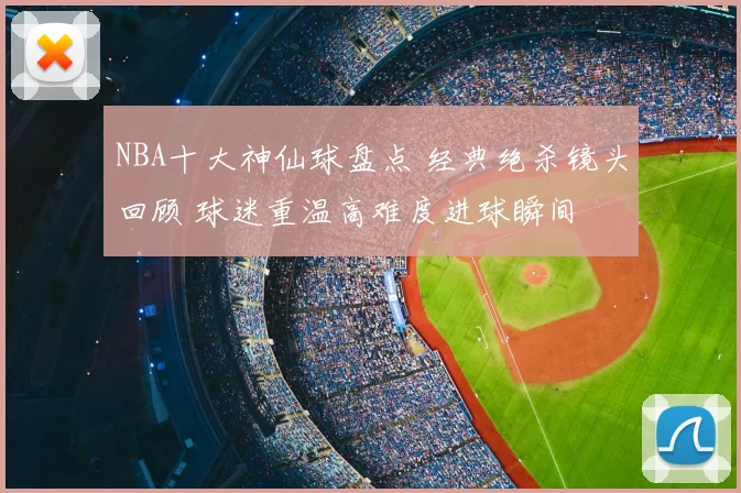 NBA十大神仙球盘点 经典绝杀镜头回顾 球迷重温高难度进球瞬间