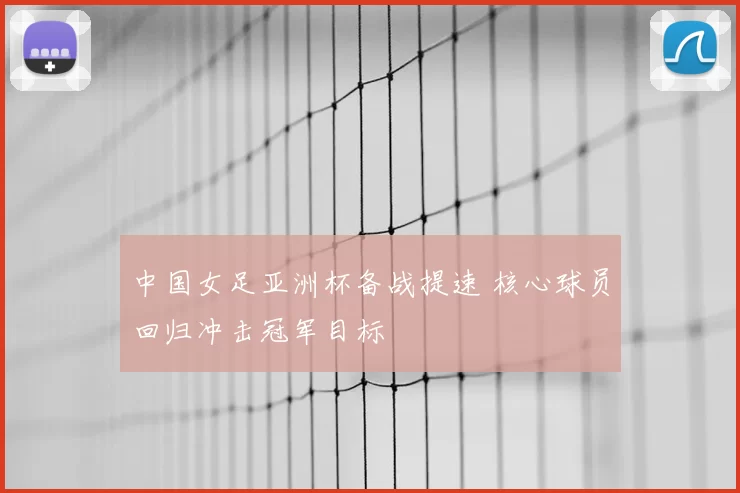 中国女足亚洲杯备战提速 核心球员回归冲击冠军目标