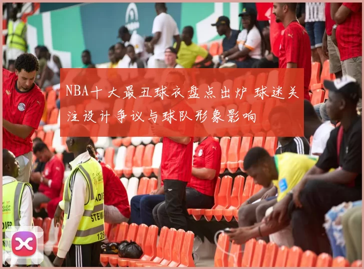 NBA十大最丑球衣盘点出炉 球迷关注设计争议与球队形象影响
