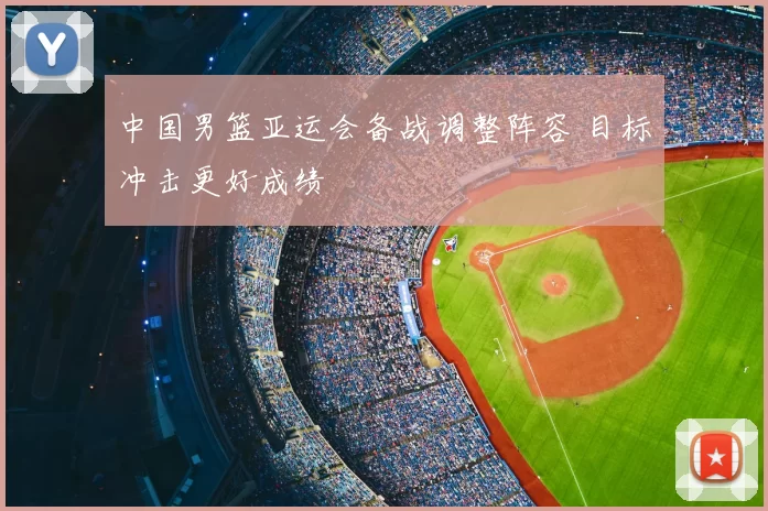 中国男篮亚运会备战调整阵容 目标冲击更好成绩