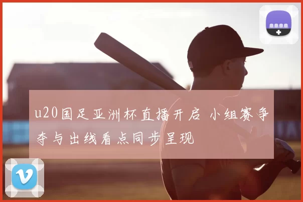 u20国足亚洲杯直播开启 小组赛争夺与出线看点同步呈现